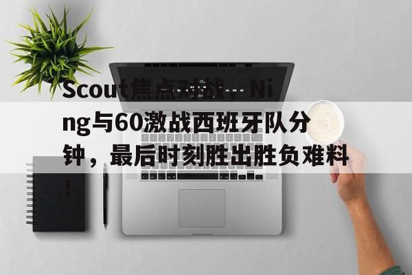  Scout焦点对战，Ning与60激战西班牙队分钟，最后时刻胜出胜负难料！-开云中国在线