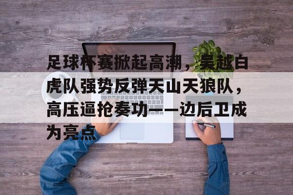 足球杯赛掀起高潮，吴越白虎队强势反弹天山天狼队，高压逼抢奏功——边后卫成为亮点的简单介绍