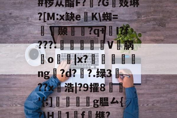 #椤苁酯F??G镻妓琳?[M:x缺e懲K蜘=皩摛颞問襇?q+I?f???:憉镮旊詽V邁脶鸒o寑|x?漸ng訞?d??.绿3??x愵浩|?9攉8鱖'{;]翆繧g腽厶{?H襛1廤f雖继?的简单介绍